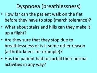 Dyspnoea (breathlessness)
• How far can the patient walk on the flat
before they have to stop (march tolerance)?
• What about stairs and hills can they make it
up a flight?
• Are they sure that they stop due to
breathlessness or is it some other reason
(arthritic knees for example)?
• Has the patient had to curtail their normal
activities in any way?
 