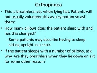 Orthopnoea
• This is breathlessness when lying flat. Patients will
not usually volunteer this as a symptom so ask
them:
• How many pillows does the patient sleep with and
has this changed?
–Some patients may describe having to sleep
sitting upright in a chair.
• If the patient sleeps with a number of pillows, ask
why. Are they breathless when they lie down or is it
for some other reason?
 