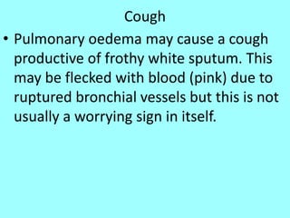 Cough
• Pulmonary oedema may cause a cough
productive of frothy white sputum. This
may be flecked with blood (pink) due to
ruptured bronchial vessels but this is not
usually a worrying sign in itself.
 