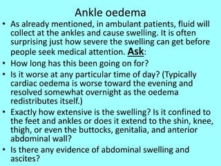 Ankle oedema
• As already mentioned, in ambulant patients, fluid will
collect at the ankles and cause swelling. It is often
surprising just how severe the swelling can get before
people seek medical attention. Ask:
• How long has this been going on for?
• Is it worse at any particular time of day? (Typically
cardiac oedema is worse toward the evening and
resolved somewhat overnight as the oedema
redistributes itself.)
• Exactly how extensive is the swelling? Is it confined to
the feet and ankles or does it extend to the shin, knee,
thigh, or even the buttocks, genitalia, and anterior
abdominal wall?
• Is there any evidence of abdominal swelling and
ascites?
 