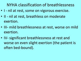 NYHA classification of breathlessness
• I - nil at rest, some on vigorous exercise.
• II - nil at rest, breathless on moderate
exertion.
• III- mild breathlessness at rest, worse on mild
exertion.
• IV- significant breathlessness at rest and
worse on even slight exertion (the patient is
often bed-bound).
 