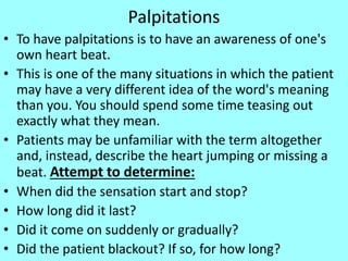 Palpitations
• To have palpitations is to have an awareness of one's
own heart beat.
• This is one of the many situations in which the patient
may have a very different idea of the word's meaning
than you. You should spend some time teasing out
exactly what they mean.
• Patients may be unfamiliar with the term altogether
and, instead, describe the heart jumping or missing a
beat. Attempt to determine:
• When did the sensation start and stop?
• How long did it last?
• Did it come on suddenly or gradually?
• Did the patient blackout? If so, for how long?
 