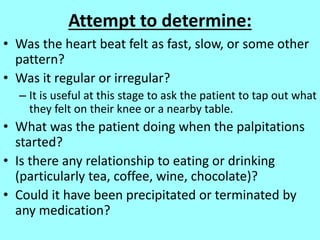 Attempt to determine:
• Was the heart beat felt as fast, slow, or some other
pattern?
• Was it regular or irregular?
– It is useful at this stage to ask the patient to tap out what
they felt on their knee or a nearby table.
• What was the patient doing when the palpitations
started?
• Is there any relationship to eating or drinking
(particularly tea, coffee, wine, chocolate)?
• Could it have been precipitated or terminated by
any medication?
 