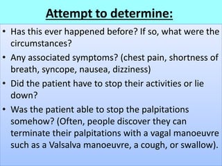 Attempt to determine:
• Has this ever happened before? If so, what were the
circumstances?
• Any associated symptoms? (chest pain, shortness of
breath, syncope, nausea, dizziness)
• Did the patient have to stop their activities or lie
down?
• Was the patient able to stop the palpitations
somehow? (Often, people discover they can
terminate their palpitations with a vagal manoeuvre
such as a Valsalva manoeuvre, a cough, or swallow).
 