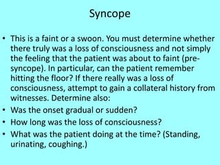 Syncope
• This is a faint or a swoon. You must determine whether
there truly was a loss of consciousness and not simply
the feeling that the patient was about to faint (pre-
syncope). In particular, can the patient remember
hitting the floor? If there really was a loss of
consciousness, attempt to gain a collateral history from
witnesses. Determine also:
• Was the onset gradual or sudden?
• How long was the loss of consciousness?
• What was the patient doing at the time? (Standing,
urinating, coughing.)
 