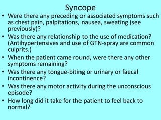 Syncope
• Were there any preceding or associated symptoms such
as chest pain, palpitations, nausea, sweating (see
previously)?
• Was there any relationship to the use of medication?
(Antihypertensives and use of GTN-spray are common
culprits.)
• When the patient came round, were there any other
symptoms remaining?
• Was there any tongue-biting or urinary or faecal
incontinence?
• Was there any motor activity during the unconscious
episode?
• How long did it take for the patient to feel back to
normal?
 
