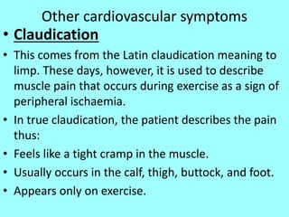 Other cardiovascular symptoms
• Claudication
• This comes from the Latin claudication meaning to
limp. These days, however, it is used to describe
muscle pain that occurs during exercise as a sign of
peripheral ischaemia.
• In true claudication, the patient describes the pain
thus:
• Feels like a tight cramp in the muscle.
• Usually occurs in the calf, thigh, buttock, and foot.
• Appears only on exercise.
 