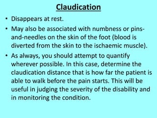 Claudication
• Disappears at rest.
• May also be associated with numbness or pins-
and-needles on the skin of the foot (blood is
diverted from the skin to the ischaemic muscle).
• As always, you should attempt to quantify
wherever possible. In this case, determine the
claudication distance that is how far the patient is
able to walk before the pain starts. This will be
useful in judging the severity of the disability and
in monitoring the condition.
 