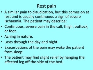 Rest pain
• A similar pain to claudication, but this comes on at
rest and is usually continuous a sign of severe
ischaemia. The patient may describe:
• Continuous, severe pain in the calf, thigh, buttock,
or foot.
• Aching in nature.
• Lasts through the day and night.
• Exacerbations of the pain may wake the patient
from sleep.
• The patient may find slight relief by hanging the
affected leg off the side of the bed.
 