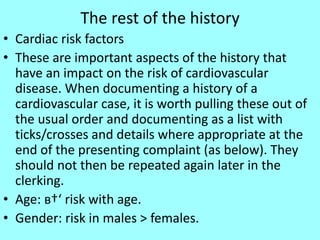 The rest of the history
• Cardiac risk factors
• These are important aspects of the history that
have an impact on the risk of cardiovascular
disease. When documenting a history of a
cardiovascular case, it is worth pulling these out of
the usual order and documenting as a list with
ticks/crosses and details where appropriate at the
end of the presenting complaint (as below). They
should not then be repeated again later in the
clerking.
• Age: в†‘ risk with age.
• Gender: risk in males > females.
 