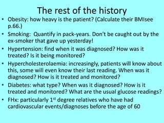 The rest of the history
• Obesity: how heavy is the patient? (Calculate their BMIsee
p.66.)
• Smoking: Quantify in pack-years. Don't be caught out by the
ex-smoker that gave up yesterday!
• Hypertension: find when it was diagnosed? How was it
treated? Is it being monitored?
• Hypercholesterolaemia: increasingly, patients will know about
this, some will even know their last reading. When was it
diagnosed? How is it treated and monitored?
• Diabetes: what type? When was it diagnosed? How is it
treated and monitored? What are the usual glucose readings?
• FHx: particularly 1st degree relatives who have had
cardiovascular events/diagnoses before the age of 60
 