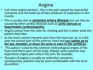 Angina
• Full name angina pectoris , this is the pain caused by myocardial
ischaemia and the build-up of toxic products of respiration in the
muscle.
• This is usually due to coronary artery disease but can also be
caused by other cardiac diseases such as aortic stenosis or
hypertrophic cardiomyopathy.
• Angina comes from the Latin for choking and this is often what the
patient describes.
• As the brain cannot interpret pain from the heart per se, it is felt
over the central part of the anterior chest and can radiate up to
the jaw, shoulder, or down the arms or even to the umbilicus.
• This pattern is due to the common embryological origins of the
heart and these parts of the body. Indeed, some patients may
experience angina pain only in the arm, for example.
• The pain of angina is usually an unfamiliar sensation,
consequently, patients may be more comfortable with the term
discomfort.
 