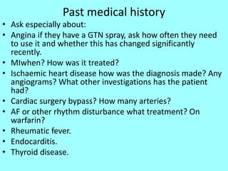 Past medical history
• Ask especially about:
• Angina if they have a GTN spray, ask how often they need
to use it and whether this has changed significantly
recently.
• MIwhen? How was it treated?
• Ischaemic heart disease how was the diagnosis made? Any
angiograms? What other investigations has the patient
had?
• Cardiac surgery bypass? How many arteries?
• AF or other rhythm disturbance what treatment? On
warfarin?
• Rheumatic fever.
• Endocarditis.
• Thyroid disease.
 