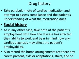 Drug history
• Take particular note of cardiac medication and
attempt to assess compliance and the patient's
understanding of what the medication does.
• Social history
• As in any other case, take note of the patient's
employment both how the disease has affected
their ability to work and bear in mind how any
cardiac diagnosis may affect the patient's
employability.
• Also record the home arrangements are there any
carers present, aids or adaptations, stairs, and so
 