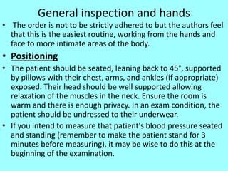 General inspection and hands
• The order is not to be strictly adhered to but the authors feel
that this is the easiest routine, working from the hands and
face to more intimate areas of the body.
• Positioning
• The patient should be seated, leaning back to 45°, supported
by pillows with their chest, arms, and ankles (if appropriate)
exposed. Their head should be well supported allowing
relaxation of the muscles in the neck. Ensure the room is
warm and there is enough privacy. In an exam condition, the
patient should be undressed to their underwear.
• If you intend to measure that patient's blood pressure seated
and standing (remember to make the patient stand for 3
minutes before measuring), it may be wise to do this at the
beginning of the examination.
 