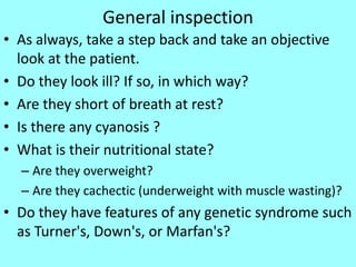 General inspection
• As always, take a step back and take an objective
look at the patient.
• Do they look ill? If so, in which way?
• Are they short of breath at rest?
• Is there any cyanosis ?
• What is their nutritional state?
– Are they overweight?
– Are they cachectic (underweight with muscle wasting)?
• Do they have features of any genetic syndrome such
as Turner's, Down's, or Marfan's?
 