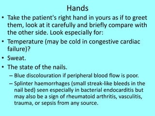 Hands
• Take the patient's right hand in yours as if to greet
them, look at it carefully and briefly compare with
the other side. Look especially for:
• Temperature (may be cold in congestive cardiac
failure)?
• Sweat.
• The state of the nails.
– Blue discolouration if peripheral blood flow is poor.
– Splinter haemorrhages (small streak-like bleeds in the
nail bed) seen especially in bacterial endocarditis but
may also be a sign of rheumatoid arthritis, vasculitis,
trauma, or sepsis from any source.
 