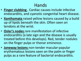 Hands
• Finger clubbing . Cardiac causes include infective
endocarditis, and cyanotic congenital heart disease.
• Xanthomata raised yellow lesions caused by a build
up of lipids beneath the skin. Often seen on
tendons at the wrist.
• Osler's nodes rare manifestation of infective
endocarditis (a late sign and the disease is usually
treated before this develops). Red, tender nodules
on the finger pulps or thenar eminence.
• Janeway lesions non-tender macular-papular
erythematous lesions seen on the palm or finger
pulps as a rare feature of bacterial endocarditis.
 