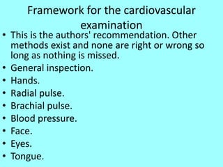 Framework for the cardiovascular
examination
• This is the authors' recommendation. Other
methods exist and none are right or wrong so
long as nothing is missed.
• General inspection.
• Hands.
• Radial pulse.
• Brachial pulse.
• Blood pressure.
• Face.
• Eyes.
• Tongue.
 