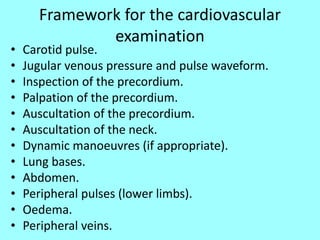 Framework for the cardiovascular
examination
• Carotid pulse.
• Jugular venous pressure and pulse waveform.
• Inspection of the precordium.
• Palpation of the precordium.
• Auscultation of the precordium.
• Auscultation of the neck.
• Dynamic manoeuvres (if appropriate).
• Lung bases.
• Abdomen.
• Peripheral pulses (lower limbs).
• Oedema.
• Peripheral veins.
 