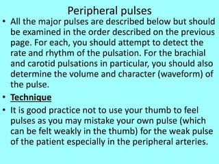 Peripheral pulses
• All the major pulses are described below but should
be examined in the order described on the previous
page. For each, you should attempt to detect the
rate and rhythm of the pulsation. For the brachial
and carotid pulsations in particular, you should also
determine the volume and character (waveform) of
the pulse.
• Technique
• It is good practice not to use your thumb to feel
pulses as you may mistake your own pulse (which
can be felt weakly in the thumb) for the weak pulse
of the patient especially in the peripheral arteries.
 