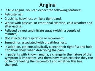 Angina
• In true angina, you can expect the following features:
• Retrosternal.
• Crushing, heaviness or like a tight band.
• Worse with physical or emotional exertion, cold weather and
after eating.
• Relieved by rest and nitrate spray (within a couple of
minutes).
• Not affected by respiration or movement.
• Sometimes associated with breathlessness.
• In addition, patients classically clench their right fist and hold
it to their chest when describing the pain.
• In patients with known angina, a change in the nature of the
symptom is important. Ask them how much exercise they can
do before feeling the discomfort and whether this has
changed.
 
