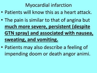 Myocardial infarction
• Patients will know this as a heart attack.
• The pain is similar to that of angina but
much more severe, persistent (despite
GTN spray) and associated with nausea,
sweating, and vomiting.
• Patients may also describe a feeling of
impending doom or death angor animi.
 