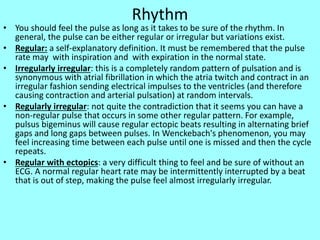 Rhythm
• You should feel the pulse as long as it takes to be sure of the rhythm. In
general, the pulse can be either regular or irregular but variations exist.
• Regular: a self-explanatory definition. It must be remembered that the pulse
rate may with inspiration and with expiration in the normal state.
• Irregularly irregular: this is a completely random pattern of pulsation and is
synonymous with atrial fibrillation in which the atria twitch and contract in an
irregular fashion sending electrical impulses to the ventricles (and therefore
causing contraction and arterial pulsation) at random intervals.
• Regularly irregular: not quite the contradiction that it seems you can have a
non-regular pulse that occurs in some other regular pattern. For example,
pulsus bigeminus will cause regular ectopic beats resulting in alternating brief
gaps and long gaps between pulses. In Wenckebach's phenomenon, you may
feel increasing time between each pulse until one is missed and then the cycle
repeats.
• Regular with ectopics: a very difficult thing to feel and be sure of without an
ECG. A normal regular heart rate may be intermittently interrupted by a beat
that is out of step, making the pulse feel almost irregularly irregular.
 