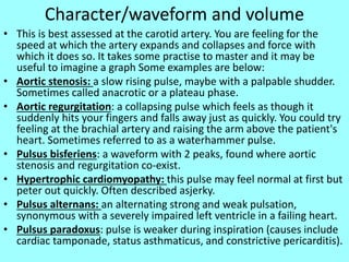 Character/waveform and volume
• This is best assessed at the carotid artery. You are feeling for the
speed at which the artery expands and collapses and force with
which it does so. It takes some practise to master and it may be
useful to imagine a graph Some examples are below:
• Aortic stenosis: a slow rising pulse, maybe with a palpable shudder.
Sometimes called anacrotic or a plateau phase.
• Aortic regurgitation: a collapsing pulse which feels as though it
suddenly hits your fingers and falls away just as quickly. You could try
feeling at the brachial artery and raising the arm above the patient's
heart. Sometimes referred to as a waterhammer pulse.
• Pulsus bisferiens: a waveform with 2 peaks, found where aortic
stenosis and regurgitation co-exist.
• Hypertrophic cardiomyopathy: this pulse may feel normal at first but
peter out quickly. Often described asjerky.
• Pulsus alternans: an alternating strong and weak pulsation,
synonymous with a severely impaired left ventricle in a failing heart.
• Pulsus paradoxus: pulse is weaker during inspiration (causes include
cardiac tamponade, status asthmaticus, and constrictive pericarditis).
 