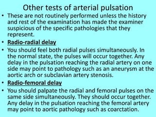 Other tests of arterial pulsation
• These are not routinely performed unless the history
and rest of the examination has made the examiner
suspicious of the specific pathologies that they
represent.
• Radio-radial delay
• You should feel both radial pulses simultaneously. In
the normal state, the pulses will occur together. Any
delay in the pulsation reaching the radial artery on one
side may point to pathology such as an aneurysm at the
aortic arch or subclavian artery stenosis.
• Radio-femoral delay
• You should palpate the radial and femoral pulses on the
same side simultaneously. They should occur together.
Any delay in the pulsation reaching the femoral artery
may point to aortic pathology such as coarctation.
 