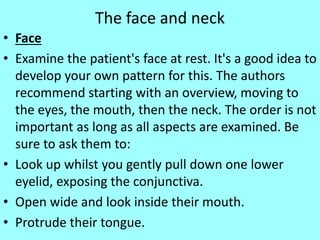 The face and neck
• Face
• Examine the patient's face at rest. It's a good idea to
develop your own pattern for this. The authors
recommend starting with an overview, moving to
the eyes, the mouth, then the neck. The order is not
important as long as all aspects are examined. Be
sure to ask them to:
• Look up whilst you gently pull down one lower
eyelid, exposing the conjunctiva.
• Open wide and look inside their mouth.
• Protrude their tongue.
 