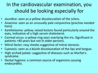 In the cardiovascular examination, you
should be looking especially for
• Jaundice: seen as a yellow discolouration of the sclera.
• Anaemia: seen as an unusually pale conjunctiva (practise needed
here).
• Xanthelasma: yellow, raised lesions found particularly around the
eyes, indicative of a high serum cholesterol.
• Corneal arcus: a yellow ring seen overlying the iris. Significant in
patients <40 years but not in older persons.
• Mitral facles: rosy cheeks suggestive of mitral stenosis.
• Cyanosis: seen as a bluish discolouration of the lips and tongue.
• High arched palate: suggestive of diseases such as Marfan's
syndrome.
• Dental hygiene: a common source of organisms causing
endocarditis.
 