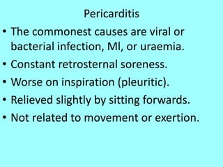 Pericarditis
• The commonest causes are viral or
bacterial infection, Ml, or uraemia.
• Constant retrosternal soreness.
• Worse on inspiration (pleuritic).
• Relieved slightly by sitting forwards.
• Not related to movement or exertion.
 