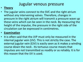 Jugular venous pressure
• Theory
• The jugular veins connect to the SVC and the right atrium
without any intervening valves. Therefore, changes in
pressure in the right atrium will transmit a pressure wave up
these veins which can be seen in the neck. By measuring the
height of the impulse, the pressure in the right side of the
circulation can be expressed in centimetres.
• Examination
• It is often said that the JVP must only be measured in the
internal jugular vein (IJV). This is not strictly the case. The
external jugular vein (EJV) is easily seen as it makes a winding
course down the neck . Its tortuous course means that
impulses are not transmitted as readily or as reliably. It is for
this reason that the IJV is used.
 