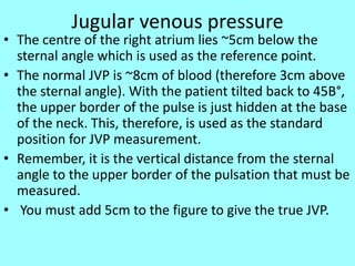 Jugular venous pressure
• The centre of the right atrium lies ~5cm below the
sternal angle which is used as the reference point.
• The normal JVP is ~8cm of blood (therefore 3cm above
the sternal angle). With the patient tilted back to 45В°,
the upper border of the pulse is just hidden at the base
of the neck. This, therefore, is used as the standard
position for JVP measurement.
• Remember, it is the vertical distance from the sternal
angle to the upper border of the pulsation that must be
measured.
• You must add 5cm to the figure to give the true JVP.
 