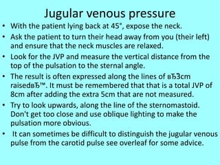 Jugular venous pressure
• With the patient lying back at 45°, expose the neck.
• Ask the patient to turn their head away from you (their left)
and ensure that the neck muscles are relaxed.
• Look for the JVP and measure the vertical distance from the
top of the pulsation to the sternal angle.
• The result is often expressed along the lines of вЂ˜3cm
raisedвЂ™. It must be remembered that that is a total JVP of
8cm after adding the extra 5cm that are not measured.
• Try to look upwards, along the line of the sternomastoid.
Don't get too close and use oblique lighting to make the
pulsation more obvious.
• It can sometimes be difficult to distinguish the jugular venous
pulse from the carotid pulse see overleaf for some advice.
 
