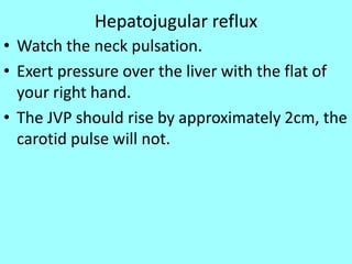 Hepatojugular reflux
• Watch the neck pulsation.
• Exert pressure over the liver with the flat of
your right hand.
• The JVP should rise by approximately 2cm, the
carotid pulse will not.
 