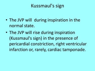 Kussmaul's sign
• The JVP will during inspiration in the
normal state.
• The JVP will rise during inspiration
(Kussmaul's sign) in the presence of
pericardial constriction, right ventricular
infarction or, rarely, cardiac tamponade.
 
