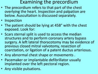 Examining the precordium
• The precordium refers to that part of the chest
overlying the heart. Inspection and palpation are
below. Auscultation is discussed separately.
• Inspection
• The patient should be lying at 45В° with the chest
exposed. Look for:
• Scars sternal split is used to access the median
structures and to perform coronary artery bypass
surgery. A left lateral thoracotomy may be evidence of
previous closed mitral valvotomy, resection of
coarctation, or ligation of a patent ductus arteriosus.
• Any abnormal chest shape or movements .
• Pacemaker or implantable defibrillator usually
implanted over the left pectoral region.
• Any visible pulsations.
 