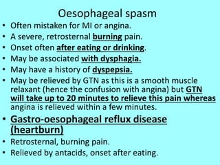 Oesophageal spasm
• Often mistaken for MI or angina.
• A severe, retrosternal burning pain.
• Onset often after eating or drinking.
• May be associated with dysphagia.
• May have a history of dyspepsia.
• May be relieved by GTN as this is a smooth muscle
relaxant (hence the confusion with angina) but GTN
will take up to 20 minutes to relieve this pain whereas
angina is relieved within a few minutes.
• Gastro-oesophageal reflux disease
(heartburn)
• Retrosternal, burning pain.
• Relieved by antacids, onset after eating.
 
