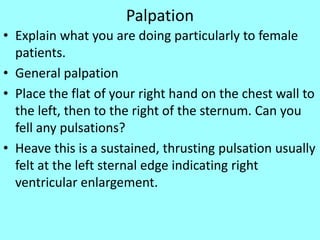 Palpation
• Explain what you are doing particularly to female
patients.
• General palpation
• Place the flat of your right hand on the chest wall to
the left, then to the right of the sternum. Can you
fell any pulsations?
• Heave this is a sustained, thrusting pulsation usually
felt at the left sternal edge indicating right
ventricular enlargement.
 