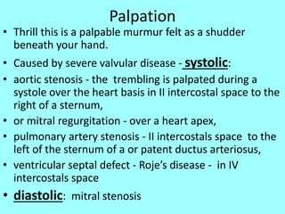 Palpation
• Thrill this is a palpable murmur felt as a shudder
beneath your hand.
• Caused by severe valvular disease - systolic:
• aortic stenosis - the trembling is palpated during a
systole over the heart basis in II intercostal space to the
right of a sternum,
• or mitral regurgitation - over a heart apex,
• pulmonary artery stenosis - II intercostals space to the
left of the sternum of a or patent ductus arteriosus,
• ventricular septal defect - Roje’s disease - in IV
intercostals space
• diastolic: mitral stenosis
 