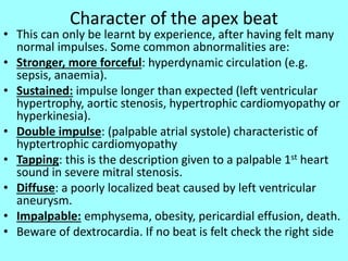 Character of the apex beat
• This can only be learnt by experience, after having felt many
normal impulses. Some common abnormalities are:
• Stronger, more forceful: hyperdynamic circulation (e.g.
sepsis, anaemia).
• Sustained: impulse longer than expected (left ventricular
hypertrophy, aortic stenosis, hypertrophic cardiomyopathy or
hyperkinesia).
• Double impulse: (palpable atrial systole) characteristic of
hyptertrophic cardiomyopathy
• Tapping: this is the description given to a palpable 1st heart
sound in severe mitral stenosis.
• Diffuse: a poorly localized beat caused by left ventricular
aneurysm.
• Impalpable: emphysema, obesity, pericardial effusion, death.
• Beware of dextrocardia. If no beat is felt check the right side
 