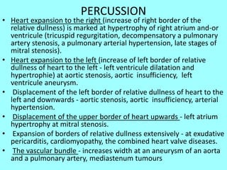 PERCUSSION
• Heart expansion to the right (increase of right border of the
relative dullness) is marked at hypertrophy of right atrium and-or
ventricule (tricuspid regurgitation, decompensatory a pulmonary
artery stenosis, a pulmonary arterial hypertension, late stages of
mitral stenosis).
• Heart expansion to the left (increase of left border of relative
dullness of heart to the left - left ventricule dilatation and
hypertrophie) at aortic stenosis, aortic insufficiency, left
ventricule aneurysm.
• Displacement of the left border of relative dullness of heart to the
left and downwards - aortic stenosis, aortic insufficiency, arterial
hypertension.
• Displacement of the upper border of heart upwards - left atrium
hypertrophy at mitral stenosis.
• Expansion of borders of relative dullness extensively - at exudative
pericarditis, cardiomyopathy, the combined heart valve diseases.
• The vascular bundle - increases width at an aneurysm of an aorta
and a pulmonary artery, mediastenum tumours
 