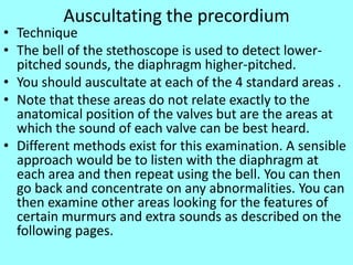 Auscultating the precordium
• Technique
• The bell of the stethoscope is used to detect lower-
pitched sounds, the diaphragm higher-pitched.
• You should auscultate at each of the 4 standard areas .
• Note that these areas do not relate exactly to the
anatomical position of the valves but are the areas at
which the sound of each valve can be best heard.
• Different methods exist for this examination. A sensible
approach would be to listen with the diaphragm at
each area and then repeat using the bell. You can then
go back and concentrate on any abnormalities. You can
then examine other areas looking for the features of
certain murmurs and extra sounds as described on the
following pages.
 