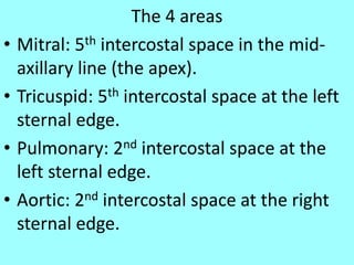 The 4 areas
• Mitral: 5th intercostal space in the mid-
axillary line (the apex).
• Tricuspid: 5th intercostal space at the left
sternal edge.
• Pulmonary: 2nd intercostal space at the
left sternal edge.
• Aortic: 2nd intercostal space at the right
sternal edge.
 