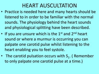 HEART AUSCULTATION
• Practice is needed here and many hearts should be
listened to in order to be familiar with the normal
sounds. The physiology behind the heart sounds
and physiological splitting have been described.
• If you are unsure which is the 1st and 2nd heart
sound or where a murmur is occurring you can
palpate one carotid pulse whilst listening to the
heart enabling you to feel systole.
• The carotid pulsation occurs with S1. ( Remember
to only palpate one carotid pulse at a time.)
 