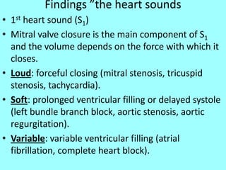 Findings ”the heart sounds
• 1st heart sound (S1)
• Mitral valve closure is the main component of S1
and the volume depends on the force with which it
closes.
• Loud: forceful closing (mitral stenosis, tricuspid
stenosis, tachycardia).
• Soft: prolonged ventricular filling or delayed systole
(left bundle branch block, aortic stenosis, aortic
regurgitation).
• Variable: variable ventricular filling (atrial
fibrillation, complete heart block).
 