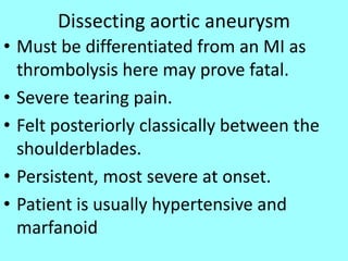 Dissecting aortic aneurysm
• Must be differentiated from an MI as
thrombolysis here may prove fatal.
• Severe tearing pain.
• Felt posteriorly classically between the
shoulderblades.
• Persistent, most severe at onset.
• Patient is usually hypertensive and
marfanoid
 