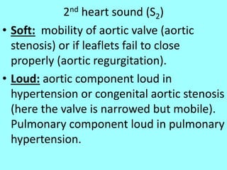 2nd heart sound (S2)
• Soft: mobility of aortic valve (aortic
stenosis) or if leaflets fail to close
properly (aortic regurgitation).
• Loud: aortic component loud in
hypertension or congenital aortic stenosis
(here the valve is narrowed but mobile).
Pulmonary component loud in pulmonary
hypertension.
 